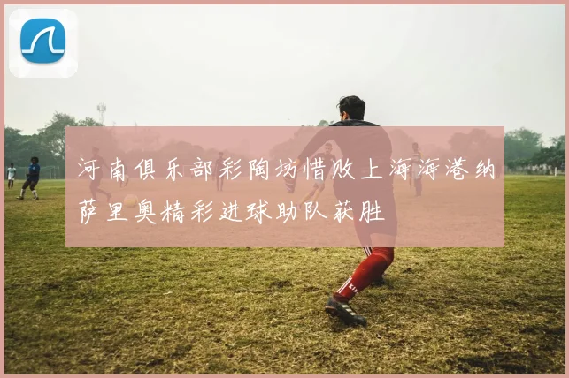 河南俱乐部彩陶坊惜败上海海港纳萨里奥精彩进球助队获胜